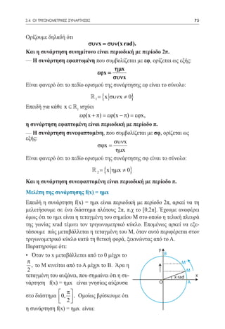 3.4 ΟΙ ΤΡΙΓΩΝΟΜΕΤΡΙΚΕΣ ΣΥΝΑΡΤΗΣΕΙΣ	                                    75



Ορίζουμε δηλαδή ότι
                           συνx = συν(x rad).
Και η συνάρτηση συνημίτονο είναι περιοδική με περίοδο 2π.
— Η συνάρτηση εφαπτομένη που συμβολίζεται με εφ, ορίζεται ως εξής:
                                      ηµx
                               εϕx =
                                      συνx
Είναι φανερό ότι το πεδίο ορισμού της συνάρτησης εφ είναι το σύνολο:
                                  1
                                  =        {x συνx ≠ 0}
Επειδή για κάθε x Î 1 ισχύει
                       εϕ(x + π) = εϕ(x − π) = εϕx,
η συνάρτηση εφαπτομένη είναι περιοδική με περίοδο π.
— Η συνάρτηση συνεφαπτομένη, που συμβολίζεται με σφ, ορίζεται ως
εξής:
                                      συνx
                               σϕx =
                                       ηµx
Είναι φανερό ότι το πεδίο ορισμού της συνάρτησης σφ είναι το σύνολο:
                                      2
                                      =    {x ηµx ≠ 0}
Και η συνάρτηση συνεφαπτομένη είναι περιοδική με περίοδο π.
Μελέτη της συνάρτησης f(x) = ημx
Επειδή η συνάρτηση f(x) = ημx είναι περιοδική με περίοδο 2π, αρκεί να τη
μελετήσουμε σε ένα διάστημα πλάτους 2π, π.χ το [0,2π]. Έχουμε αναφέρει
όμως ότι το ημx είναι η τεταγμένη του σημείου Μ στο οποίο η τελική πλευρά
της γωνίας xrad τέμνει τον τριγωνομετρικό κύκλο. Επομένως αρκεί να εξε-
τάσουμε πώς μεταβάλλεται η τεταγμένη του Μ, όταν αυτό περιφέρεται στον
τριγωνομετρικό κύκλο κατά τη θετική φορά, ξεκινώντας από το Α.
Παρατηρούμε ότι:                                        y
• Όταν το x μεταβάλλεται από το 0 μέχρι το                B
 π                                                                 M’
   , το Μ κινείται από το Α μέχρι το Β. Άρα η
 2                                                                   M
τεταγμένη του αυξάνει, που σημαίνει ότι η συ-                  x rad    x
νάρτηση f(x) = ημx είναι γνησίως αύξουσα                O             A

              π
στο διάστημα 0,  . Ομοίως βρίσκουμε ότι
              2
η συνάρτηση f(x) = ημx είναι:
 