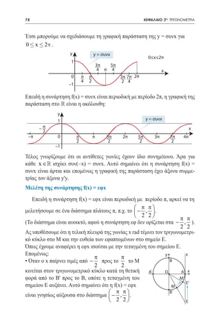 78    	                                                        ΚΕΦΑΛΑΙΟ 3ο: ΤΡΙΓΩΝΟΜΕΤΡΙΑ



Έτσι μπορούμε να σχεδιάσουμε τη γραφική παράσταση της y = συνx για
0 £ x £ 2p .
                    y                y = συνx
                                                                 0≤x≤2π
                    1
                                         3π   5π
                                          4 π 4                          x
                    0        π   π                 3π 7π 2π
                             4   2                  2 4
                    –1

Επειδή η συνάρτηση f(x) = συνx είναι περιοδική με περίοδο 2π, η γραφική της
παράσταση στο  είναι η ακόλουθη:
               y
               1                                               y = συνx

          –π                                                                            x
           2
 –π            0         π           π      3π      2π    5π        3π       7π    4π
                         2                   2             2                  2
               –1

Τέλος γνωρίζουμε ότι οι αντίθετες γωνίες έχουν ίδιο συνημίτονο. Άρα για
κάθε x ∈  ισχύει συν(−x) = συνx. Αυτό σημαίνει ότι η συνάρτηση f(x) =
συνx είναι άρτια και επομένως η γραφική της παράσταση έχει άξονα συμμε-
τρίας τον άξονα y'y.
Μελέτη της συνάρτησης f(x) = εφx

   Επειδή η συνάρτηση f(x) = εφx είναι περιοδική με περίοδο π, αρκεί να τη
                                                  π π
μελετήσουμε σε ένα διάστημα πλάτους π, π.χ. το  − ,  .
                                                  2 2              π π
(Το διάστημα είναι ανοικτό, αφού η συνάρτηση εφ δεν ορίζεται στα − , ).
                                                                     2 2
Ας υποθέσουμε ότι η τελική πλευρά της γωνίας x rad τέμνει τον τριγωνομετρι-
κό κύκλο στο Μ και την ευθεία των εφαπτομένων στο σημείο Ε.
Όπως έχουμε αναφέρει η εφx ισούται με την τεταγμένη του σημείου Ε.
Επομένως:                                                      y       ε
                               π          π
• Όταν ο x παίρνει τιμές από −   προς το      το Μ               Β
                               2          2
κινείται στον τριγωνομετρικό κύκλο κατά τη θετική     Α’       O     Α x
φορά από το Β' προς το Β, οπότε η τεταγμένη του                     Μ’
                                                                       Ε’
σημείου Ε αυξάνει. Αυτό σημαίνει ότι η f(x) = εφx                 Μ
                                     π π                       Β’
είναι γνησίως αύξουσα στο διάστημα  − ,  .
                                     2 2                             Ε
 