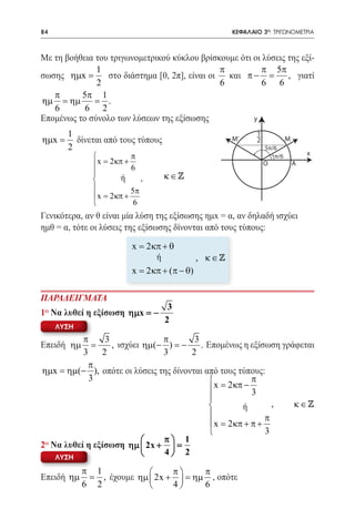 84   	                                                ΚΕΦΑΛΑΙΟ 3ο: ΤΡΙΓΩΝΟΜΕΤΡΙΑ



Με τη βοήθεια του τριγωνομετρικού κύκλου βρίσκουμε ότι οι λύσεις της εξί-
               1                                π         π 5π
σωσης ηµx =      στο διάστημα [0, 2π], είναι οι   και π − = , γιατί
               2                                6         6 6
   π      5π 1
ηµ = ηµ       = .
   6       6 2
Επομένως το σύνολο των λύσεων της εξίσωσης              y

         1                                                   1
ηµx =      δίνεται από τους τύπους                    M’     2            M
         2                                                       5π/6
                           π                                                      x
                                                                   π/6
                x= 2 κπ + 6                                     O            A
                                    κ∈
                       ή     ,
                          5π
                x= 2 κπ +
                           6
Γενικότερα, αν θ είναι μία λύση της εξίσωσης ημx = α, αν δηλαδή ισχύει
ημθ = α, τότε οι λύσεις της εξίσωσης δίνονται από τους τύπους:

                           x= 2 κπ + θ
                                  ή           , κ∈
                           x = 2 κπ + (π − θ)

ΠΑΡΑΔΕΙΓΜΑΤΑ
                                      3
1ο Να λυθεί η εξίσωση ηµx = −
                                     2
     ΛΥΣΗ
           π     3              π       3
Επειδή ηµ     =    , ισχύει ηµ(− ) = −    . Επομένως η εξίσωση γράφεται
           3    2               3      2
             π
ηµx = ηµ(− ), οπότε οι λύσεις της δίνονται από τους τύπους:
             3                                           π
                                              x= 2 κπ − 3
                                             
                                                      ή        , κ∈
                                                             π
                                              x = 2 κπ + π +
                                                             3
                               π 1
2ο Να λυθεί η εξίσωση ηµ  2x +  =
                               4 2
     ΛΥΣΗ

            π 1                 π     π
Επειδή ηµ    = , έχουμε ηµ  2x +  = ηµ , οπότε
            6 2                 4     6
 