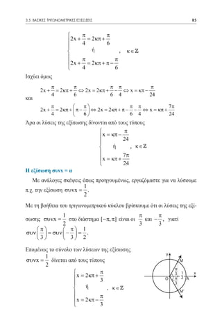 3.5 ΒΑΣΙΚΕΣ ΤΡΙΓΩΝΟΜΕΤΡΙΚΕΣ ΕΞΙΣΩΣΕΙΣ	                                     85



                            π          π
                       2x + 4 = 2 κπ + 6
                       
                                ή          ,   κ∈
                            π            π
                       2x + = 2 κπ + π −
                            4            6
Ισχύει όμως
            π        π            π π          π
        2x + = 2 κπ + ⇔ 2x= 2 κπ + − ⇔ x= κπ −
            4        6            6 4          24
και
               π              π                  π π           7π
        2x +     = 2 κπ +  π −  ⇔ 2x = 2 κπ + π − − ⇔ x = κπ +
               4              6                  6 4           24
Άρα οι λύσεις της εξίσωσης δίνονται από τους τύπους
                                          π
                                 x = κπ − 24
                                
                                      ή      , κ∈
                                          7π
                                 x = κπ +
                                          24
Η εξίσωση συνx = α
   Με ανάλογες σκέψεις όπως προηγουμένως, εργαζόμαστε για να λύσουμε
                       1
π.χ. την εξίσωση συνx = .
                       2
Με τη βοήθεια του τριγωνομετρικού κύκλου βρίσκουμε ότι οι λύσεις της εξί-
                   1                                π      π
σωσης συνx =          στο διάστημα [−π, π] είναι οι   και − , γιατί
                   2                                3      3
    π             π 1
συν   =      συν  −  = .
    3             3 2

Επομένως το σύνολο των λύσεων της εξίσωσης
                                                               y
       1
συνx = δίνεται από τους τύπους                                        M
       2
                                                                  π
                             π                                   3 1      x
                    x= 2κπ + 3                                Ο –π 2 Α
                                                                 3
                       ή       , κ∈
                                                                      M’
                             π
                    x= 2κπ −
                             3
 