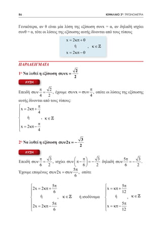 86   	                                             ΚΕΦΑΛΑΙΟ 3ο: ΤΡΙΓΩΝΟΜΕΤΡΙΑ



Γενικότερα, αν θ είναι μία λύση της εξίσωση συνx = α, αν δηλαδή ισχύει
συνθ = α, τότε οι λύσεις της εξίσωσης αυτής δίνονται από τους τύπους
                          x= 2 κπ + θ
                               ή       , κ∈
                          x = 2 κπ − θ

ΠΑΡΑΔΕΙΓΜΑΤΑ
                                 2
1ο Να λυθεί η εξίσωση συνx =
                                2
     ΛΥΣΗ

            π     2                    π
Επειδή συν     =    , έχουμε συνx = συν , οπότε οι λύσεις της εξίσωσης
            4    2                     4
αυτής δίνονται από τους τύπους:
          π
 x= 2κπ + 4

    ή       , κ∈
          π
 x= 2κπ −
          4

                                      3
2ο Να λυθεί η εξίσωση συν 2x = −
                                     2
     ΛΥΣΗ

           π    3                  π      3            5π      3
Επειδή συν   =    , ισχύει συν  π −  = −    δηλαδή συν    = −    .
           6   2                   6     2              6     2
                              5π
Έχουμε επομένως συν 2x = συν , οπότε
                               6

                    5π                                      5π
         2x= 2 κπ + 6                              x = κπ + 12
                                                  
             ή         , κ∈        ή ισοδύναμα         ή      , κ∈
                    5π                                      5π
         2x= 2 κπ −                                x = κπ −
                     6                                      12
 