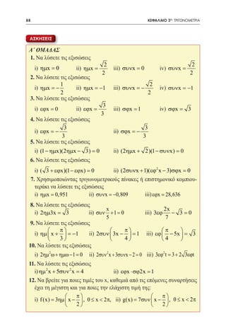 88   	                                                        ΚΕΦΑΛΑΙΟ 3ο: ΤΡΙΓΩΝΟΜΕΤΡΙΑ



 ΑΣΚΗΣΕΙΣ

 Α΄ ΟΜΑΔΑΣ
 1. Να λύσετε τις εξισώσεις
                                        2                                          2
 	 i) ηµx = 0 	        ii) ηµx =          	 iii) συνx = 0 	        iv) συνx =
                                       2                                          2
  2. Να λύσετε τις εξισώσεις
                1                                        2
 	 i) ηµx = −          ii) ηµx = −1 	 iii) συνx = −         iv) συνx = −1
                2	                                      2 	
  3. Να λύσετε τις εξισώσεις
                                   3
 	 i) εϕx = 0          ii) εϕx =      iii) σϕx = 1          iv) σϕx = 3
              	                   3 	              	
  4. Να λύσετε τις εξισώσεις
                  3                                   3
 	 i) εϕx = −                         ii) σϕx = −
                 3 		                                3 	     	
  5. Να λύσετε τις εξισώσεις
 	 i) (1 − ηµx)(2ηµx − 3) = 0               ii) (2ηµx + 2)(1 − συνx) = 0 	
                                   	
 6. Να λύσετε τις εξισώσεις
 	 i) ( 3 + εϕx)(1 − εϕx) = 0           ii) (2συνx + 1)(εϕ2 x − 3)σϕx = 0
                                  	
  7. Χρησιμοποιώντας τριγωνομετρικούς πίνακες ή επιστημονικό κομπιου-
    τεράκι να λύσετε τις εξισώσεις
 	 i) ηµx = 0,951           ii) συνx = −0,809         iii) εϕx = 28,636
                   	
  8. Να λύσετε τις εξισώσεις
                                    x                           2x
 	 i) 2ηµ3x = 3             ii) συν + 1 = 0           iii) 3εϕ     − 3=0
                     	              5                            7
  9. Να λύσετε τις εξισώσεις
              π                            π               π       
 	 i) ηµ  x +  = −1       ii) 2συν  3x −  = 1 iii) εϕ  − 5x  = 3
              3                            4               4       
 10. Να λύσετε τις εξισώσεις
 	 i) 2ηµ 2 ω + ηµω − 1 = 0   ii) 2συν 2 x + 3συνx − 2 = 0 iii) 3εϕ2 t= 3 + 2 3εϕt
 11. Να λύσετε τις εξισώσεις
 	 i) ηµ 2 x + 5συν 2 x = 4 	           ii) εϕx ⋅ σϕ2x = 1
 12. Να βρείτε για ποιες τιμές του x, καθεμιά από τις επόμενες συναρτήσεις
   έχει τη μέγιστη και για ποιες την ελάχιστη τιμή της:
                       π                                  π
 	 i) f (x) = 3ηµ  x −  , 0 ≤ x < 2π, ii) g(x) = 7συν  x −  , 0 ≤ x < 2π
                       2                                  2
 