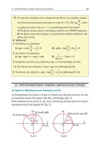 3.6 ΤΡΙΓΩΝΟΜΕΤΡΙΚΟΙ ΑΡΙΘΜΟΙ ΑΘΡΟΙΣΜΑΤΟΣ ΓΩΝΙΩΝ	                                 89




  13. Οι μηνιαίες πωλήσεις ενός εποχιακού προϊόντος (σε χιλιάδες κομμά-
                                                                   πt
      τια) δίνονται κατά προσέγγιση από τον τύπο = 75 + 50 ⋅ ηµ , όπου
                                                     S
                                                                   6
      t o χρόνος σε μήνες και με t = 1 να αντιστοιχεί στον Ιανουάριο.
  	 i) Να βρείτε ποιους μήνες οι πωλήσεις φτάνουν τις 100000 κομμάτια,
  	 ii) Να βρείτε ποιο μήνα έχουμε το μεγαλύτερο αριθμό πωλήσεων και
      πόσες είναι αυτές.
 Β΄ ΟΜΑΔΑΣ
 1. Να λύσετε τις εξισώσεις
                  π                                    π      
 	 i) ηµx + συν  − x  = 0 		            ii) εϕ2x − σϕ  + 3x  = 0
                  4                                    3      
 2. Να λύσετε τις εξισώσεις
                                                1
 	i) εϕx ⋅ ηµx + 1 = ηµx + εϕx 	          ii)         − 2εϕx = 4
                                              συν 2 x
 3. Να βρείτε τις λύσεις της εξίσωσης εϕx = 1 στο διάστημα (3π,4π).
 * 4. Να λύσετε την εξίσωση 1+συνx=ημx στο διάστημα [0,2π).
                                    π    
 5. Να λύσετε την εξίσωση: εϕx = σϕ  + x  στο διάστημα [0, 2π).
                                    3    



   3.6 ΤΡΙΓΩΝΟΜΕΤΡΙΚΟΙ ΑΡΙΘΜΟι ΑΘΡΟΙΣΜΑΤΟΣ ΓΩΝΙΩΝ
Συνημίτονο αθροίσματος και διαφοράς γωνιών
Ας θεωρήσουμε δυο γωνίες α, β που οι τελικές τους πλευρές τέμνουν τον τρι-
γωνομετρικό κύκλο στα σημεία M1 , M 2 αντιστοίχως (Σχ. 1).
Έστω επιπλέον και η γωνία α − β, που η τελική της πλευρά τέμνει τον τριγω-
νομετρικό κύκλο στο σημείο Μ. (Σχ. 2).

                      y                           y
                          M 2 (συνβ, ημβ)
                                                            M(συν(α-β), ημ(α-β))
 M 1 (συνα, ημα)
                    α-β
                                                        α-β
                          αβ           x                                    x
                      O           Α(1,0)          O              Α(1,0)



                     Σχ. (1)                      Σχ. (2)
 