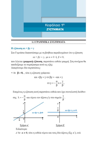 Κεφάλαιο 1ο
                                        ΣΥΣΤΗΜΑΤΑ


                         1.1 ΓΡΑΜΜΙΚΑ ΣΥΣΤΗΜΑΤΑ

Η εξίσωση αx + βy = γ
Στο Γυμνάσιο διαπιστώσαμε με τη βοήθεια παραδειγμάτων ότι η εξίσωση
                          αx + βy = γ, με α ¹ 0 ή β ¹ 0,
που λέγεται γραμμική εξίσωση, παριστάνει ευθεία γραμμή. Στη συνέχεια θα
αποδείξουμε το συμπέρασμα αυτό ως εξής:
Διακρίνουμε δύο περιπτώσεις:

• Αν β ≠ 0, , τότε η εξίσωση γράφεται:
                           αx + β y = ⇔ β y = x + γ
                                     γ       −α
              	                               α   γ
                                       ⇔y= x+ ,
                                            −
                                              β   β

     Επομένως η εξίσωση αυτή παριστάνει ευθεία που έχει συντελεστή διεύθυν-
                  α                                    γ
     σης λ = −      και τέμνει τον άξονα y'y στο σημείο .
                  β                                    β
 	
                  y                              y

                                                 γ
                  γ                              β         αx+βy=γ, α=0
                  β      αx+βy=γ, β≠0

                                                 0                    x
          γ       0                 x
          α

	          Σχήμα α΄		                          Σχήμα β΄
       Ειδικότερα:
       9 Αν α ¹ 0, τότε η ευθεία τέμνει και τους δύο άξονες (Σχ. α΄), ενώ
 