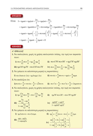 3.6 ΤΡΙΓΩΝΟΜΕΤΡΙΚΟΙ ΑΡΙΘΜΟΙ ΑΘΡΟΙΣΜΑΤΟΣ ΓΩΝΙΩΝ	                                              95



 ΑΠΟΔΕΙΞΗ

Είναι Ι = ηµωt + ηµ(ωt + 2π ) + ηµ(ωt + 4π )
                           3             3
                            2π             2π              4π             4π
          = ηµωt + ηµωtσυν     + συνωtηµ      + ηµωtσυν       + συνω tηµ
                             3              3               3              3
                         1           3          1                 3
          = ηµωt + ηµωt  −  + συνωt 
                                       2  + ηµωt  − 2  + συνω t  − 2 
                                                                        
                         2                                         
                   1        1
          = ηµωt − ηµωt − ηµωt = 0
                   2        2

 ΑΣΚΗΣΕΙΣ

 Α΄ ΟΜΑΔΑΣ
 1. Να υπολογίσετε, χωρίς τη χρήση υπολογιστών τσέπης, την τιμή των παραστά-
    σεων:
               π    π     π π                                                
 	 i) συν        συν − ηµ ηµ 	                    ii) συν170 συν50 + ηµ170 ηµ50
              12    4    12 4
                                                            7π     π   7π   π
 	 iii) 	ηµ110 ηµ70 − συν110 συν70            iv) συν      συν + ηµ ηµ
                                                            12    12   12  12
 2. Να γράψετε σε απλούστερη μορφή τις παραστάσεις:
                                                               π                     π
 	 i) συν3xσυν(−2x) − ηµ3xηµ(−2x)           	     ii) συν(x + )συνx + ηµ(x + )ηµx
                                                               4                     4
 3. Να αποδείξετε ότι:
                π           π                                      π             π
 	 i) συν(x + ) + συν(x − =
                          )        2συνx          ii) συν 2 (x − ) − συν 2 (x + ) = 2ηµxσυνx
                4           4                                      4             4
 4. Να υπολογίσετε, χωρίς τη χρήση υπολογιστών τσέπης, την τιμή των παραστά-
    σεων:
             17 π     4π       17 π    4π
 	   i) ηµ        συν    − συν      ηµ          	 ii)   ηµ70 συν 20 + συν70 ηµ 20
              18       9        18      9
 	
              7π      π
         εϕ      − εϕ
 	iii) 	      12      4                           iv)   εϕ165 + εϕ15
                7π π                                    1 − εϕ165 εϕ15
         1 + εϕ εϕ
                12    4
 5. Να γράψετε σε απλούστερη μορφή τις παραστάσεις:
 	   i) 		2xηµx
        ηµ 2xσυνx + συν                          ii) ηµ  x + π  συνx − συν  x + π  ηµx
                                                                                  
                                                             6                  6 
        εϕx − εϕ2x                                      π           π    
 	 iii) 		                                           εϕ  + 2x  + εϕ  − x 
        1 + εϕxεϕ2x                                      3           6   
                                                iv)
                                                           π      π       
                                                    1 − εϕ  + 2x  εϕ  − x 
                                                           3      6       
 