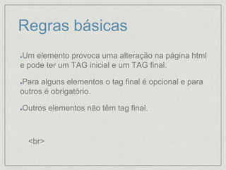 Regras básicas
Um elemento provoca uma alteração na página html
e pode ter um TAG inicial e um TAG final.
Para alguns elementos o tag final é opcional e para
outros é obrigatório.
Outros elementos não têm tag final.
<br>
 