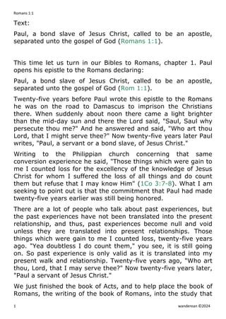 Romans 1:1
1 wanderean ©2024
Text:
Paul, a bond slave of Jesus Christ, called to be an apostle,
separated unto the gospel of God (Romans 1:1).
This time let us turn in our Bibles to Romans, chapter 1. Paul
opens his epistle to the Romans declaring:
Paul, a bond slave of Jesus Christ, called to be an apostle,
separated unto the gospel of God (Rom 1:1).
Twenty-five years before Paul wrote this epistle to the Romans
he was on the road to Damascus to imprison the Christians
there. When suddenly about noon there came a light brighter
than the mid-day sun and there the Lord said, "Saul, Saul why
persecute thou me?" And he answered and said, "Who art thou
Lord, that I might serve thee?" Now twenty-five years later Paul
writes, "Paul, a servant or a bond slave, of Jesus Christ."
Writing to the Philippian church concerning that same
conversion experience he said, "Those things which were gain to
me I counted loss for the excellency of the knowledge of Jesus
Christ for whom I suffered the loss of all things and do count
them but refuse that I may know Him" (1Co 3:7-8). What I am
seeking to point out is that the commitment that Paul had made
twenty-five years earlier was still being honored.
There are a lot of people who talk about past experiences, but
the past experiences have not been translated into the present
relationship, and thus, past experiences become null and void
unless they are translated into present relationships. Those
things which were gain to me I counted loss, twenty-five years
ago. "Yea doubtless I do count them," you see, it is still going
on. So past experience is only valid as it is translated into my
present walk and relationship. Twenty-five years ago, "Who art
thou, Lord, that I may serve thee?" Now twenty-five years later,
"Paul a servant of Jesus Christ."
We just finished the book of Acts, and to help place the book of
Romans, the writing of the book of Romans, into the study that
 