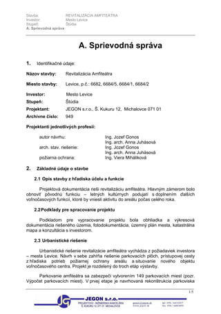 Stavba: REVITALIZÁCIA AMFITEÁTRA
Investor: Mesto Levice
Stupeň: Štúdia
A. Sprievodná správa
1/5
A. Sprievodná správa
1. Identifikačné údaje:
Názov stavby: Revitalizácia Amfiteátra
Miesto stavby: Levice, p.č.: 6682, 6684/5, 6684/1, 6684/2
Investor: Mesto Levice
Stupeň: Štúdia
Projektant: JEGON s.r.o., Š. Kukuru 12, Michalovce 071 01
Archívne číslo: 949
Projektanti jednotlivých profesií:
autor návrhu: Ing. Jozef Gonos
Ing. arch. Anna Juhásová
arch. stav. riešenie: Ing. Jozef Gonos
Ing. arch. Anna Juhásová
požiarna ochrana: Ing. Viera Miháliková
2. Základné údaje o stavbe
2.1 Opis stavby z hľadiska účelu a funkcie
Projektová dokumentácia rieši revitalizáciu amfiteátra. Hlavným zámerom bolo
obnoviť pôvodnú funkciu – letných kultúrnych podujatí s doplnením ďalších
voľnočasových funkcií, ktoré by vniesli aktivitu do areálu počas celého roka.
2.2Podklady pre spracovanie projektu
Podkladom pre vypracovanie projektu bola obhliadka a výkresová
dokumentácia riešeného územia, fotodokumentácia, územný plán mesta, katastrálna
mapa a konzultácia s investorom.
2.3 Urbanistické riešenie
Urbanistické riešenie revitalizácie amfiteátra vychádza z požiadaviek investora
– mesta Levice. Návrh v sebe zahŕňa riešenie parkovacích plôch, prístupovej cesty
z hľadiska potrieb požiarnej ochrany areálu a situovanie nového objektu
voľnočasového centra. Projekt je rozdelený do troch etáp výstavby.
Parkovanie amfiteátra sa zabezpečí vytvorením 149 parkovacích miest (pozr.
Výpočet parkovacích miest). V prvej etape je navrhovaná rekonštrukcia parkoviska
 