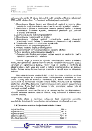 Stavba: REVITALIZÁCIA AMFITEÁTRA
Investor: Mesto Levice
Stupeň: Štúdia
A. Sprievodná správa
4/5
voľnočasového centra (2. etapa) bolo nutné znížiť kapacitu amfiteátra z pôvodných
3500 na 800 návštevníkov. Pre funkčnosť amfiteátra je potrebné riešiť:
1. Rekonštrukciu hlavnej budovy pre účinkujúcich spojenú s výmenou okien,
zateplením, novými omietkami a vybudovaním nových hygieckých zariadení
2. Rekonštrukciu javiska – vybudovanie drevenej podlahy, úpravu prístupovej
komunikácie a schodov k javisku, skladových priestorov pod javiskom
a úpravou orchestriska
3. Zastrešenie javiska mobilným prestrešením
4. Rekonštrukciu verejných WC pre divákov
5. Rekonštrukciu hľadiska spojenú s odstránením starých drevených
a betónových častí hľadiska, úpravou terénu a vybudovaním nových sedadiel
6. Vybudovanie nových chodníkov, ciest a parkoviska
7. Rekonštrukciu vstupnej brány pre peších
8. Výmenu oplotenia a úprava vysokej zelene
9. Zbúranie malých nevyuživaných objektov pokladne a bufetu
10.Nové osvetlenie a elektroakustické ozvučenie
11.Prípadnú rekonštrukciu premietacej budovy spojenú so zakúpením nového
digitálneho premietacieho zariadenia
V druhej etape je navrhnutá výstavba voľnočasového centra a detského
ihriska, ktorá prinesie do územia celoročné aktivity. Novostavba naväzuje na budovu
verejných wc a premietacej budovy. Hlavný vstup do objektu je navrhnutý zo
západnej strany, druhý vstup pre peších je riešený z východnej strany pri detskom
ihrisku. Budova svojou hmotou kopíruje prostredie a narastá spolu so stúpajúcim
terénom.
Dispozične je budova rozdelená do 2 podlaží. Na prvom podlaží sa nachádza
vstupná hala a verejné wc prístupné zvonka. Druhé podlažie je rozdelené do troch
úrovní. V prvej časti sa nachádza informačný pult, detské centrum a kaviareň
v náväznosti na navrhované vonkajšie detské ihrisko. V druhej časti sa nachádza
posilovňa s telocvičňou, šatňami a hygienickým zariadeniami, skladmi a zázemím pre
zamestnancov. Tretia časť tvorí budova bývalej premietacej budovy, kde sú
navrhnuté nové WC a sklady.
Voľnočasové centrum môže mať aj iné možnosti využitia napríklad wellness,
výukové remeselné centrum, lezecké centrum, kluby dôchodcov a mladých alebo
výstavné priestory.
V tretej etape je navrhnuté odkúpenie časti súkromných pozemkov
s následným dobudovaním komunikácie a parkoviska pre voľnočasové centrum.
2.4 Základné rozmerové údaje voľnočasového centra
Najväčšia dĺžka 55,6 m
Najväčšia šírka 23,7 m
Najväčšia výška 10 m
Zastavaná plocha 1014 m2
Obostavaný priestor 6222 m3
 