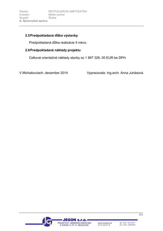 Stavba: REVITALIZÁCIA AMFITEÁTRA
Investor: Mesto Levice
Stupeň: Štúdia
A. Sprievodná správa
5/5
2.5Predpokladaná dĺžka výstavby
Predpokladaná dĺžka realizácie 5 rokov.
2.6Predpokladané náklady projektu
Celkové orientačné náklady stavby sú 1 867 326, 00 EUR be DPH.
V Michalovciach, december 2014 Vypracovala: Ing.arch. Anna Juhásová
 