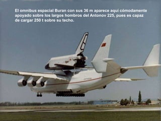 El omnibus espacial Buran con sus 36 m aparece aquí cómodamente
apoyado sobre los largos hombros del Antonov 225, pues es capaz
de cargar 250 t sobre su techo.
 