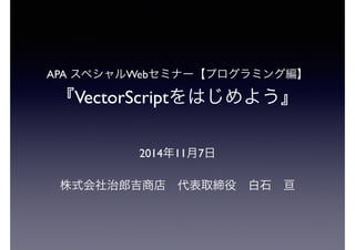 APA スペシャルWebセミナー【プログラミング編】
『VectorScriptをはじめよう』
2014年11月7日
株式会社治郎吉商店 代表取締役 白石 亘
 