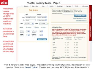 Via Rail Booking Guide:  Page 1 From & To ‘City’ is to be filled by you.  The system will help you fill city names.  Do selection for other columns.  Then, press  ‘Search Trains’.  (You can also check any IRCTC PNR status  from top right.) Please read service charge rules of IRCTC carefully to avoid any violation. Collection procedure is also clarified here. Cancellation and refund policies are also loaded on this page 