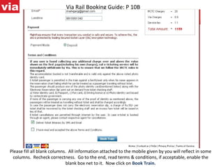 Via Rail Booking Guide: P 10B Please fill all blank columns.  All information attached to the mobile given by you will reflect in some columns.  Recheck correctness.  Go to the end, read terms & conditions, if acceptable, enable the blank box net to it.  Now click on  Book Train. 