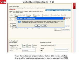 Via Rail Cancellation Guide – P 17 This is the final screen for cancellation.  Click on OK if you are satisfied. Refund will be credited to your account as soon as received from IRCTC. 