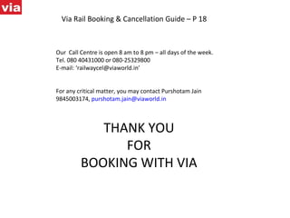Via Rail Booking & Cancellation Guide – P 18 Our  Call Centre is open 8 am to 8 pm – all days of the week.  Tel. 080 40431000 or 080-25329800 E-mail: ‘railwaycel@viaworld.in’  For any critical matter, you may contact Purshotam Jain 9845003174,  [email_address] THANK YOU FOR BOOKING WITH VIA 