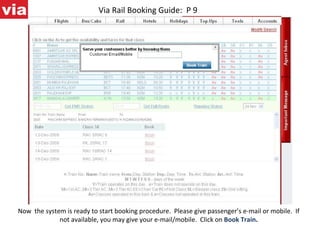 Via Rail Booking Guide:  P 9 Now  the system is ready to start booking procedure.  Please give passenger’s e-mail or mobile.  If not available, you may give your e-mail/mobile.  Click on   Book Train . 