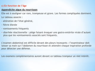 c) En fonction de l’âge
Appendicite aigue du nourrisson
Elle est à souligner car rare, trompeuse et grave. Les formes compliquées dominent.
Le tableau associe :
- altération de l’état général,
- fièvre élevée
- vomissements fréquents
- diarrhée réactionnelle : piège faisant évoquer une gastro-entérite virale d’autant
plus que les vomissements associés sont fréquents.
L’examen abdominal est difficile devant des pleurs incessants : l’examinateur doit
laisser sa main sur l’abdomen du nourrisson et attendre chaque inspiration profonde
pour détecter une défense.
Les examens complémentaires auront devant ce tableau trompeur un réel intérêt.
 