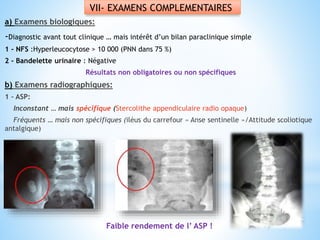 VII- EXAMENS COMPLEMENTAIRES
a) Examens biologiques:
-Diagnostic avant tout clinique … mais intérêt d’un bilan paraclinique simple
1 - NFS :Hyperleucocytose > 10 000 (PNN dans 75 %)
2 - Bandelette urinaire : Négative
Résultats non obligatoires ou non spécifiques
b) Examens radiographiques:
1 – ASP:
Inconstant … mais spécifique (Stercolithe appendiculaire radio opaque)
Fréquents … mais non spécifiques (iléus du carrefour « Anse sentinelle »/Attitude scoliotique
antalgique)
Faible rendement de l’ ASP !
 