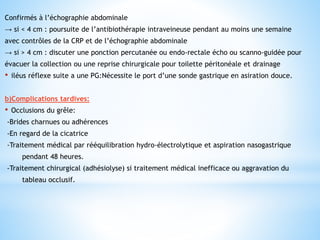 Confirmés à l’échographie abdominale
→ si < 4 cm : poursuite de l’antibiothérapie intraveineuse pendant au moins une semaine
avec contrôles de la CRP et de l’échographie abdominale
→ si > 4 cm : discuter une ponction percutanée ou endo-rectale écho ou scanno-guidée pour
évacuer la collection ou une reprise chirurgicale pour toilette péritonéale et drainage
• iléus réflexe suite a une PG:Nécessite le port d’une sonde gastrique en asiration douce.
b)Complications tardives:
• Occlusions du grêle:
-Brides charnues ou adhérences
-En regard de la cicatrice
-Traitement médical par rééquilibration hydro-électrolytique et aspiration nasogastrique
pendant 48 heures.
-Traitement chirurgical (adhésiolyse) si traitement médical inefficace ou aggravation du
tableau occlusif.
 