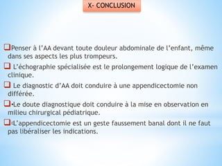 X- CONCLUSION
Penser à l’AA devant toute douleur abdominale de l’enfant, même
dans ses aspects les plus trompeurs.
 L’échographie spécialisée est le prolongement logique de l’examen
clinique.
 Le diagnostic d’AA doit conduire à une appendicectomie non
différée.
•Le doute diagnostique doit conduire à la mise en observation en
milieu chirurgical pédiatrique.
L’appendicectomie est un geste faussement banal dont il ne faut
pas libéraliser les indications.
 