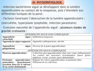 III- PHYSIOPATHOLOGIE
- Infection bactérienne aiguë se développant dans la lumière
appendiculaire au contact de la muqueuse, puis s’étendant aux
différentes tuniques de la paroi.
- Facteurs favorisant l’obstruction de la lumière appendiculaire :
(stercolithe, hyperplasie lymphoïde, infection parasitaire)
- Evolution naturelle de l’appendicite aiguë : plusieurs stades de
gravité croissante :
 