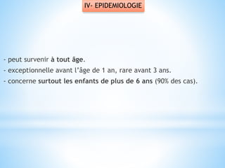 IV- EPIDEMIOLOGIE
- peut survenir à tout âge.
- exceptionnelle avant l’âge de 1 an, rare avant 3 ans.
- concerne surtout les enfants de plus de 6 ans (90% des cas).
 