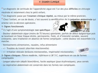 V- EXAMEN CLINIQUE
* Le diagnostic de certitude de l’appendicite aigue est l’un des plus difficiles en chirurgie
viscérale et notamment chez le petit enfant.
* Ce diagnostic passe par l’examen clinique répété, au mieux par le même praticien.
* Chez l’enfant, en cas de doute, c’est souvent la modification de la palpation abdominale qui
oriente vers la décision opératoire.
1- Signes fonctionnels
* Il s’agit d’une symptomatologie non spécifique :
- Douleur abdominale aigue (moins de 72 heures) spontanée, parfois de début épigastrique puis
se localisant en fosse iliaque droite, permanente, fixée, et d’intensité variable, souvent
croissante, sans irradiation en absence de forme compliquée ; cette douleur est exacerbée à la
marche.
- Vomissements alimentaires, nausées, refus alimentaire
- +/- Troubles du transit (diarrhée réactionnelle)
- +/- Irritation vésicale (brûlures mictionnelles, impériosité mictionnelle).
2- Signes cliniques- Fièvre modérée, inférieure à 38°5 C, supérieure en cas de formes
compliquées
- Langue saburrale (dépôt blanchâtre), faciès septique (joue érythrosiques), yeux cernés
- La respiration abdominale est conservée dans les formes non compliquée.
 
