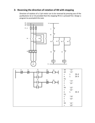 3- Reversing the direction of rotation of IM with stopping
Direction of rotation of a 3 ph motor can to be reversed by pressing one of the
pushbuttons S2 or S3 provided that the stopping PB S1 is pressed first. Design a
program to accomplish this task.
 