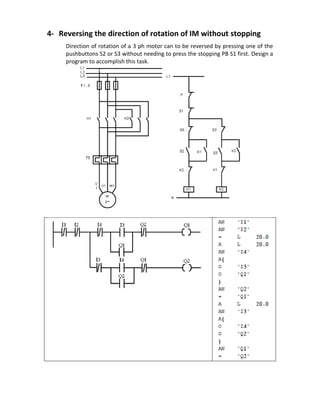 4- Reversing the direction of rotation of IM without stopping
Direction of rotation of a 3 ph motor can to be reversed by pressing one of the
pushbuttons S2 or S3 without needing to press the stopping PB S1 first. Design a
program to accomplish this task.
 