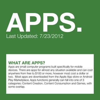 WHAT ARE APPS?
Apps are small computer programs built specifically for mobile
devices. There are apps for almost any situation available and can cost
anywhere from free to $100 or more, however most cost a dollar or
two. Most apps are downloaded from the Apple App store or Android
Play Marketplace. Apps functions generally can fall into one of 3
categories: Content Creation, Content Consumption and Games, with
some overlap.
APPS.Last Updated: 7/23/2012
 