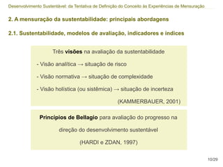 Desenvolvimento Sustentável: da Tentativa de Definição do Conceito às Experiências de Mensuração


2. A mensuração da sustentabilidade: principais abordagens

2.1. Sustentabilidade, modelos de avaliação, indicadores e índices


                     Três visões na avaliação da sustentabilidade

             - Visão analítica → situação de risco

             - Visão normativa → situação de complexidade

             - Visão holística (ou sistêmica) → situação de incerteza

                                                     (KAMMERBAUER, 2001)

               Princípios de Bellagio para avaliação do progresso na

                        direção do desenvolvimento sustentável

                                  (HARDI e ZDAN, 1997)

                                                                                                   10/29
 