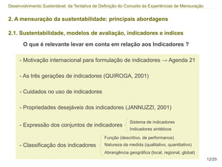 Desenvolvimento Sustentável: da Tentativa de Definição do Conceito às Experiências de Mensuração


2. A mensuração da sustentabilidade: principais abordagens

2.1. Sustentabilidade, modelos de avaliação, indicadores e índices

       O que é relevante levar em conta em relação aos Indicadores ?

     - Motivação internacional para formulação de indicadores → Agenda 21

     - As três gerações de indicadores (QUIROGA, 2001)

     - Cuidados no uso de indicadores

     - Propriedades desejáveis dos indicadores (JANNUZZI, 2001)

                                                            Sistema de indicadores
     - Expressão dos conjuntos de indicadores
                                                            Indicadores sintéticos

                                               Função (descritivo, de performance)
     - Classificação dos indicadores           Natureza da medida (qualitativo, quantitativo)
                                               Abrangência geográfica (local, regional, global)
                                                                                                   12/29
 