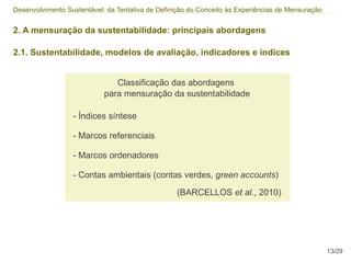 Desenvolvimento Sustentável: da Tentativa de Definição do Conceito às Experiências de Mensuração


2. A mensuração da sustentabilidade: principais abordagens

2.1. Sustentabilidade, modelos de avaliação, indicadores e índices


                               Classificação das abordagens
                            para mensuração da sustentabilidade

                  - Índices síntese

                  - Marcos referenciais

                  - Marcos ordenadores

                  - Contas ambientais (contas verdes, green accounts)
                                                  (BARCELLOS et al., 2010)




                                                                                                   13/29
 
