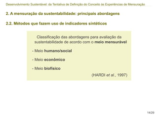 Desenvolvimento Sustentável: da Tentativa de Definição do Conceito às Experiências de Mensuração


2. A mensuração da sustentabilidade: principais abordagens

2.2. Métodos que fazem uso de indicadores síntéticos


                    Classificação das abordagens para avaliação da
                   sustentabilidade de acordo com o meio mensurável

                  - Meio humano/social

                  - Meio econômico

                  - Meio biofísico
                                                           (HARDI et al., 1997)




                                                                                                   14/29
 