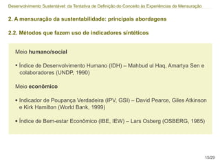Desenvolvimento Sustentável: da Tentativa de Definição do Conceito às Experiências de Mensuração


2. A mensuração da sustentabilidade: principais abordagens

2.2. Métodos que fazem uso de indicadores síntéticos


   Meio humano/social

   • Índice de Desenvolvimento Humano (IDH) – Mahbud ul Haq, Amartya Sen e
       colaboradores (UNDP, 1990)

   Meio econômico

   ●   Indicador de Poupança Verdadeira (IPV, GSI) – David Pearce, Giles Atkinson
       e Kirk Hamilton (World Bank, 1999)

   ●   Índice de Bem-estar Econômico (IBE, IEW) – Lars Osberg (OSBERG, 1985)




                                                                                                   15/29
 