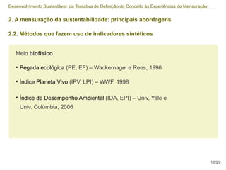 Desenvolvimento Sustentável: da Tentativa de Definição do Conceito às Experiências de Mensuração


2. A mensuração da sustentabilidade: principais abordagens

2.2. Métodos que fazem uso de indicadores síntéticos


   Meio biofísico

   • Pegada ecológica (PE, EF) – Wackernagel e Rees, 1996

   • Índice Planeta Vivo (IPV, LPI) – WWF, 1998

   • Índice de Desempenho Ambiental (IDA, EPI) – Univ. Yale e
     Univ. Colúmbia, 2006




                                                                                                   16/29
 