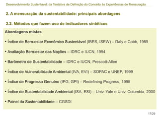 Desenvolvimento Sustentável: da Tentativa de Definição do Conceito às Experiências de Mensuração


2. A mensuração da sustentabilidade: principais abordagens

2.2. Métodos que fazem uso de indicadores síntéticos

Abordagens mistas

• Índice de Bem-estar Econômico Sustentável (IBES, ISEW) – Daly e Cobb, 1989

• Avaliação Bem-estar das Nações – IDRC e IUCN, 1994

• Barômetro de Sustentabilidade – IDRC e IUCN, Prescott-Allen

• Índice de Vulnerabilidade Ambiental (IVA, EVI) – SOPAC e UNEP, 1999

• Índice de Progresso Genuíno (IPG, GPI) – Redefining Progress, 1995

• Índice de Sustentabilidade Ambiental (ISA, ESI) – Univ. Yale e Univ. Columbia, 2000

• Painel da Sustentabilidade – CGSDI

                                                                                                   17/29
 