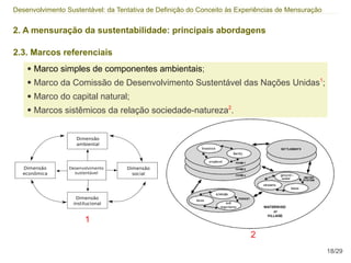 Desenvolvimento Sustentável: da Tentativa de Definição do Conceito às Experiências de Mensuração


2. A mensuração da sustentabilidade: principais abordagens

2.3. Marcos referenciais
    ●   Marco simples de componentes ambientais;
    ●   Marco da Comissão de Desenvolvimento Sustentável das Nações Unidas1;
    ●   Marco do capital natural;
    ●   Marcos sistêmicos da relação sociedade-natureza2.




                      1
                                                                         2
                                                                                                   18/29
 