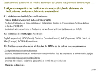 Desenvolvimento Sustentável: da Tentativa de Definição do Conceito às Experiências de Mensuração


3. Algumas experiências institucionais em produção de sistemas de
   indicadores de desenvolvimento sustentável
3.1. Iniciativas de instituições multinacionais
- Projeto Global Environment Outlook (ProjetoGEO)
- Rede de Instituições e Especialistas em Estatísticas Sociais e Ambientais da América Latina
 e Caribe (REDESA)
- Iniciativa Latino-americana e Caribenha para o Desenvolvimento Sustentável (ILAC)

3.2. Iniciativas de instituições nacionais

SayDS (Argentina), IBGE (Brasil), Statistics Canada (Canadá), INE (Espanha), INEGI (México),
APA (Portugal), DEFRA (Reino Unido)

3.3. Análise comparativa entre a iniciativa do IBGE e as de outras fontes observadas

- Categorias de análise dos sistemas
  objetivo, modelo conceitual, modo de desenvolvimento, tipo de arquitetura e forma de divulgação

- Categorias de análise dos indicadores
  critérios de seleção, cobertura geográfica e forma de apresentação

- Matriz de indicadores

                                                                                                   20/29
 