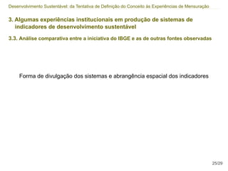 Desenvolvimento Sustentável: da Tentativa de Definição do Conceito às Experiências de Mensuração


3. Algumas experiências institucionais em produção de sistemas de
   indicadores de desenvolvimento sustentável

3.3. Análise comparativa entre a iniciativa do IBGE e as de outras fontes observadas




     Forma de divulgação dos sistemas e abrangência espacial dos indicadores




                                                                                                   25/29
 