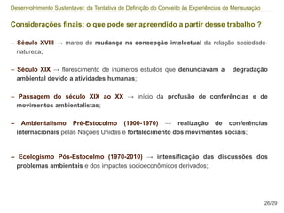 Desenvolvimento Sustentável: da Tentativa de Definição do Conceito às Experiências de Mensuração


Considerações finais: o que pode ser apreendido a partir desse trabalho ?

– Século XVIII → marco de mudança na concepção intelectual da relação sociedade-
  natureza;

– Século XIX → florescimento de inúmeros estudos que denunciavam a                   degradação
  ambiental devido a atividades humanas;

– Passagem do século XIX ao XX → início da profusão de conferências e de
  movimentos ambientalistas;

–     Ambientalismo Pré-Estocolmo (1900-1970) → realização de conferências
    internacionais pelas Nações Unidas e fortalecimento dos movimentos sociais;


– Ecologismo Pós-Estocolmo (1970-2010) → intensificação das discussões dos
  problemas ambientais e dos impactos socioeconômicos derivados;




                                                                                                   26/29
 