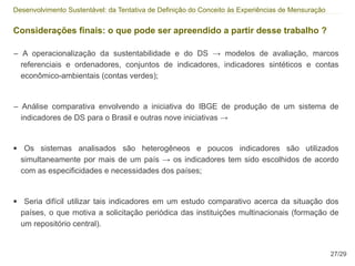 Desenvolvimento Sustentável: da Tentativa de Definição do Conceito às Experiências de Mensuração


Considerações finais: o que pode ser apreendido a partir desse trabalho ?

– A operacionalização da sustentabilidade e do DS → modelos de avaliação, marcos
  referenciais e ordenadores, conjuntos de indicadores, indicadores sintéticos e contas
  econômico-ambientais (contas verdes);


– Análise comparativa envolvendo a iniciativa do IBGE de produção de um sistema de
  indicadores de DS para o Brasil e outras nove iniciativas →


●    Os sistemas analisados são heterogêneos e poucos indicadores são utilizados
    simultaneamente por mais de um país → os indicadores tem sido escolhidos de acordo
    com as especificidades e necessidades dos países;


●    Seria difícil utilizar tais indicadores em um estudo comparativo acerca da situação dos
    países, o que motiva a solicitação periódica das instituições multinacionais (formação de
    um repositório central).


                                                                                                   27/29
 
