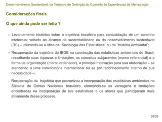 Desenvolvimento Sustentável: da Tentativa de Definição do Conceito às Experiências de Mensuração


Considerações finais

O que ainda pode ser feito ?

 – Levantamento histórico sobre a trajetória brasileira para consolidação de um caminho
   intelectual voltado ao alcance da sustentabilidade ou do desenvolvimento sustentável
   (DS) – utilizando-se a ótica da “Sociologia das Estatísticas” ou da “História Ambiental”;

 – Recuperação da trajetória do IBGE na construção das estatísticas ambientais do Brasil,
   ressaltando suas riquezas e limitações, os conceitos subjacentes (marco referencial) e a
   forma de organização (marco ordenador), a principal motivação para sua elaboração – se
   atendendo a uma convocatória internacional ou se por reconhecimento interno de sua
   necessidade –;

 – Recuperação da trajetória que preconizou a incorporação das estatísticas ambientais no
   Sistema de Contas Nacionais brasileiro, elencando-se as vantagens e limitações
   encontradas na incorporação de tais estatísticas e os atores que participaram mais
   ativamente desse processo.




                                                                                                   29/29
 