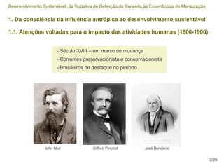 Desenvolvimento Sustentável: da Tentativa de Definição do Conceito às Experiências de Mensuração


1. Da consciência da influência antrópica ao desenvolvimento sustentável

1.1. Atenções voltadas para o impacto das atividades humanas (1800-1900)


                       - Século XVIII – um marco de mudança
                       - Correntes preservacionista e conservacionista
                       - Brasileiros de destaque no período




                 John Muir               Gifford Pinchot          José Bonifácio


                                                                                                   3/29
 