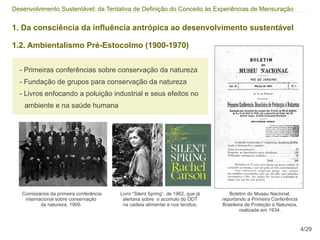 Desenvolvimento Sustentável: da Tentativa de Definição do Conceito às Experiências de Mensuração


1. Da consciência da influência antrópica ao desenvolvimento sustentável

1.2. Ambientalismo Pré-Estocolmo (1900-1970)


  - Primeiras conferências sobre conservação da natureza
  - Fundação de grupos para conservação da natureza
  - Livros enfocando a poluição industrial e seus efeitos no
    ambiente e na saúde humana




   Comissários da primeira conferência   Livro “Silent Spring”, de 1962, que já      Boletim do Museu Nacional,
    internacional sobre conservação       alertava sobre o acúmulo do DDT         reportando a Primeira Conferência
           da natureza, 1909.             na cadeia alimentar e nos tecidos.      Brasileira de Proteção à Natureza,
                                                                                          realizada em 1934.


                                                                                                                       4/29
 