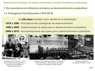 Desenvolvimento Sustentável: da Tentativa de Definição do Conceito às Experiências de Mensuração


1. Da consciência da influência antrópica ao desenvolvimento sustentável

1.3. Ecologismo Pós-Estocolmo (1970-2010)

                    As três fases tomadas como referência na dissertação
- 1970 a 1990 - Emergência dos paradigmas de desenvolvimento
- 1990 a 2000 - Implementação de ações para o desenvolvimento sustentável
- 2000 a 2010 - Acompanhamento das ações para o desenvolvimento sustentável




Conferência de Estocolmo, 1972.   Conferência das Nações Unidas em Ambiente e       Sessão de abertura
Maurice Strong (à esquerda) e o     Desenvolvimento, 1992. Discurso do então    da Cúpula do Milênio, 2000.
  presidente da conferência,          presidente da Bulgária, Zhelyu Zhelev.
     Ingemund Bengtsson.
                                                                                                        5/29
 