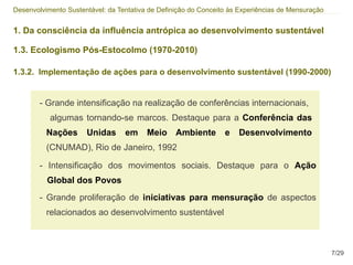 Desenvolvimento Sustentável: da Tentativa de Definição do Conceito às Experiências de Mensuração


1. Da consciência da influência antrópica ao desenvolvimento sustentável

1.3. Ecologismo Pós-Estocolmo (1970-2010)

1.3.2. Implementação de ações para o desenvolvimento sustentável (1990-2000)


        - Grande intensificação na realização de conferências internacionais,
           algumas tornando-se marcos. Destaque para a Conferência das
          Nações      Unidas      em     Meio Ambiente           e   Desenvolvimento
          (CNUMAD), Rio de Janeiro, 1992

        - Intensificação dos movimentos sociais. Destaque para o Ação
          Global dos Povos
        - Grande proliferação de iniciativas para mensuração de aspectos
          relacionados ao desenvolvimento sustentável



                                                                                                   7/29
 