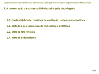 Desenvolvimento Sustentável: da Tentativa de Definição do Conceito às Experiências de Mensuração


2. A mensuração da sustentabilidade: principais abordagens



   2.1. Sustentabilidade, modelos de avaliação, indicadores e índices

   2.2. Métodos que fazem uso de indicadores síntéticos

   2.3. Marcos referenciais

   2.4. Marcos ordenadores




                                                                                                   9/29
 