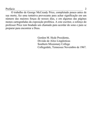 Prefácio                                                                2
     O trabalho de George McCready Price, completado pouco antes de
sua morte, fez uma tentativa provocante para achar significação em um
número das maiores forças de nossos dias, e em algumas das páginas
menos cartografadas da exposição profética. A este escritor, o esforço do
professor Price tem bradado um chamado para acordar do sono e para se
preparar para encontrar a Deus.


                            Gordon M. Hyde Presidente,
                            Divisão de Artes Lingüísticas
                            Southern Missionary College
                            Collegedale, Tennessee Novembro de 1967.
 